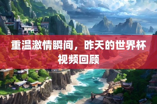 重温激情瞬间，昨天的世界杯视频回顾