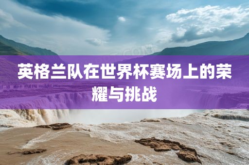 漯河市盈旭机械设备有限公司英格兰队在世界杯赛场上的荣耀与挑战
