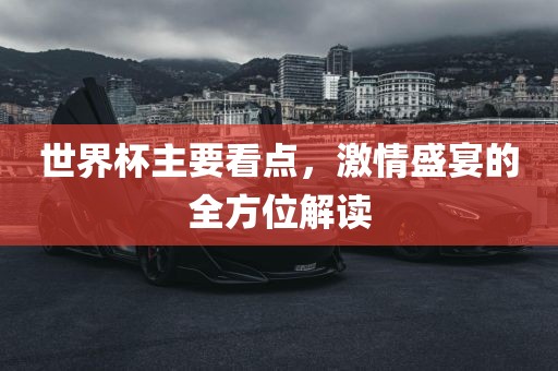 世界杯主要看点，激情盛宴的全方位解读
