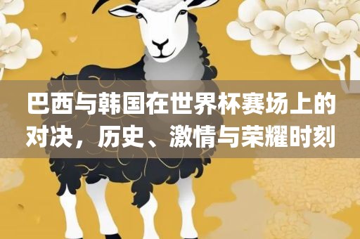 巴西与韩国在世界杯赛场上的对决，历史、激情与荣耀时刻