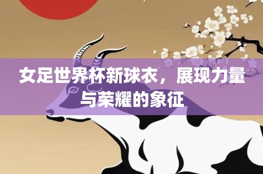 女足世界杯新球衣，展现力量与荣耀的象征