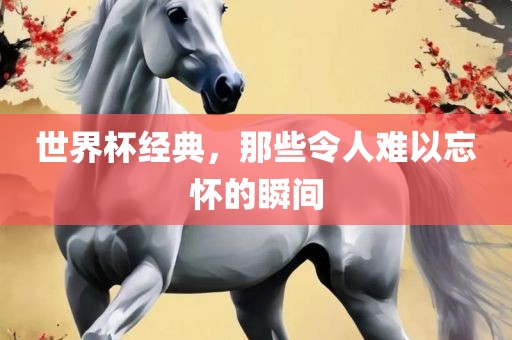 世界杯经典，那些令人难以忘怀的瞬间