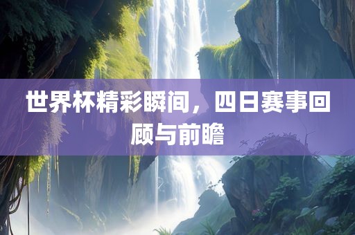 世界杯精彩瞬间，四日赛事回顾与前瞻
