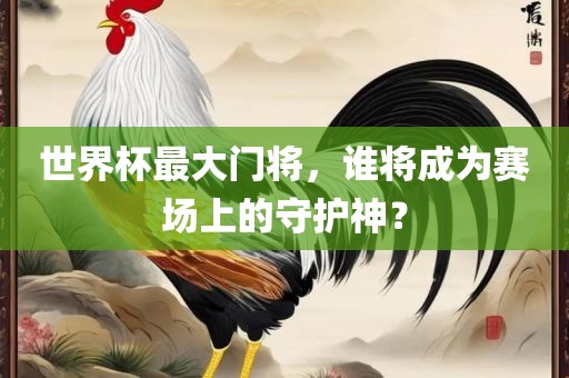 世界杯最大门将，谁将成为赛场上的守护神？