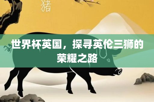 世界杯英国，探寻英伦三狮的荣耀之路