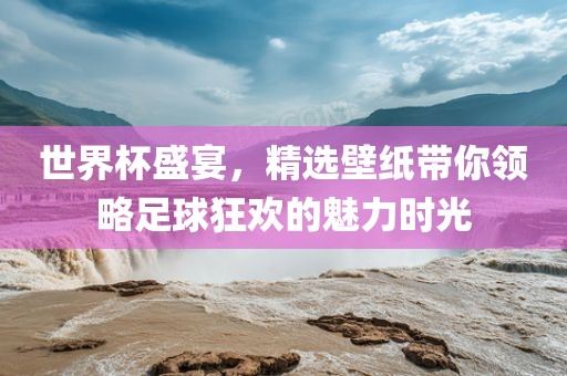 世界杯盛宴，精选壁纸带你领略足球狂欢的魅力时光