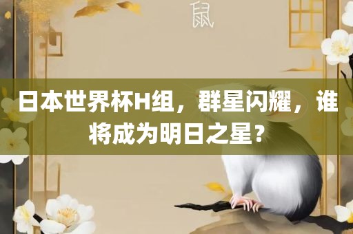 日本世界杯H组，群星闪耀，谁将成为明日之星？