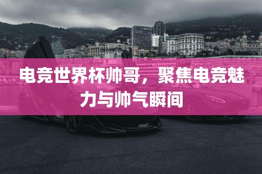 电竞世界杯帅哥，聚焦电竞魅力与帅气瞬间