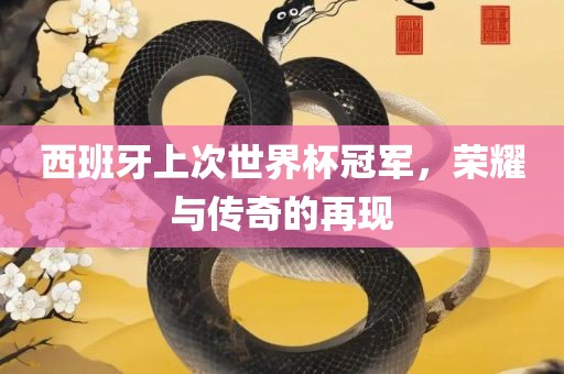 西班牙上次世界杯冠军，荣耀与传奇的再现
