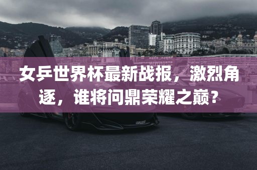 女乒世界杯最新战报，激烈角逐，谁将问鼎荣耀之巅？