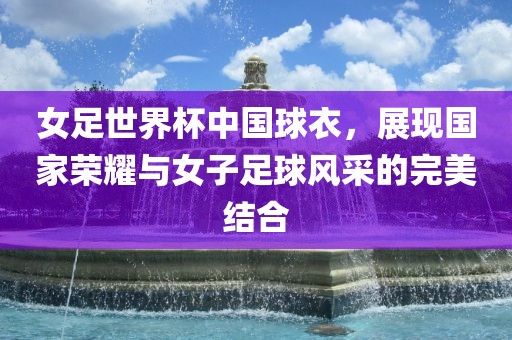 女足世界杯中国球衣，展现国家荣耀与女子足球风采的完美结合