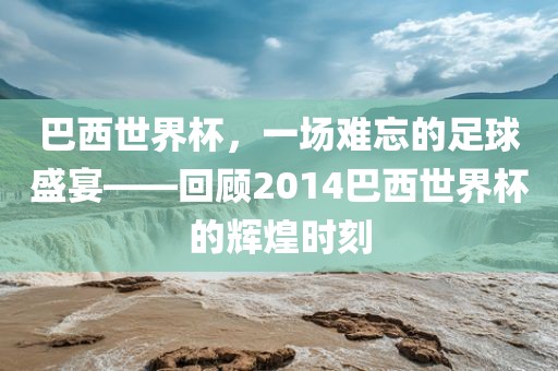 巴西世界杯，一场难忘的足球盛宴——回顾2014巴西世界杯的辉煌时刻