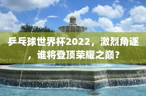 乒乓球世界杯2022，激烈角逐，谁将登顶荣耀之巅？