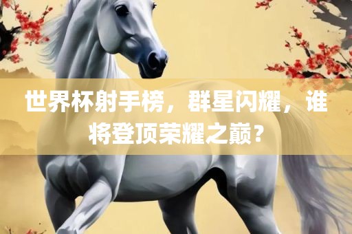 世界杯射手榜，群星闪耀，谁将登顶荣耀之巅？