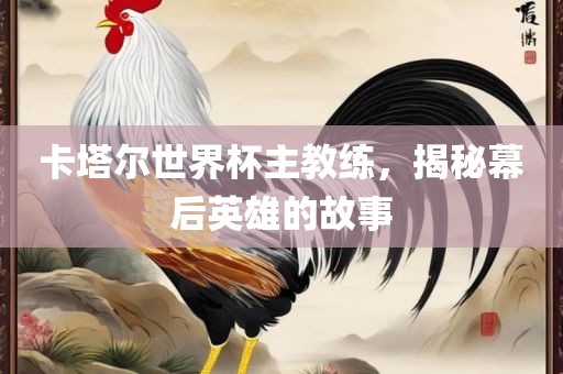 卡塔尔世界杯主教练，揭秘幕后英雄的故事