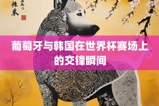 葡萄漯河市盈旭机械设备有限公司牙与韩国在世界杯赛场上的交锋瞬间