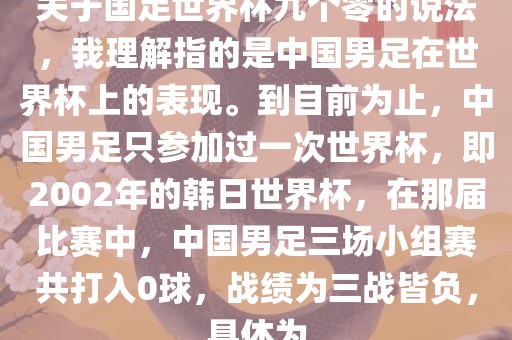 关于国足世界杯九个零的说法，我理解指的是中国男足在世界杯上的表现。到目前为止，中国男足只参加过一次世界杯，即2002年的韩日世界杯，在那届比赛中，中国男足三场小组赛共打入0球，战绩为三战皆负，具体为