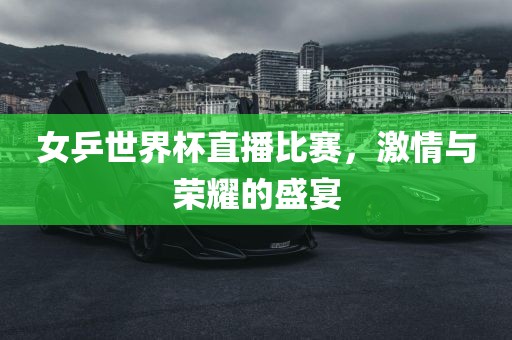 女乒世界杯直播比赛，激情与荣耀的盛宴