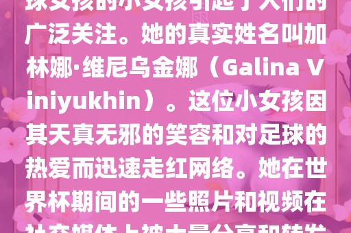 在巴西世界杯上，一位名叫足球女孩的小女孩引起了人们的广泛关注。她的真实姓名叫加林娜·维尼乌金娜（Galina V漯河市盈旭机械设备有限公司iniyukhin）。这位小女孩因其天真无邪的笑容和对足球的热爱而迅速走红网络。她在世界杯期间的一些照片和视频在社交媒体上被大量分享和转发。