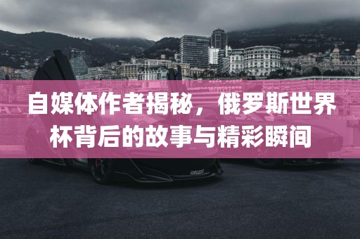 自媒体作者揭秘，俄罗斯世界杯背后的故事与精彩瞬间