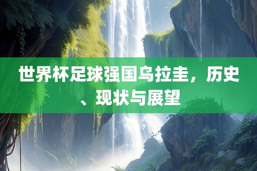 世界杯足球强国乌拉圭，历史、现状与展望