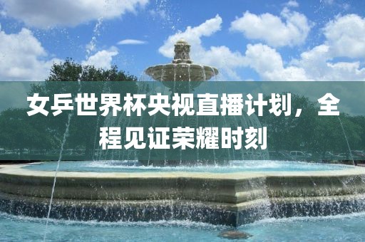 女乒世界杯央视直播计划，全程见证荣耀时刻