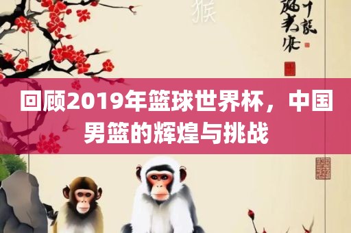 回顾2019年篮球世界杯，中国男篮的辉煌与挑战