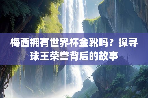梅西拥有世界杯金靴吗？探寻球王荣誉背后的故事