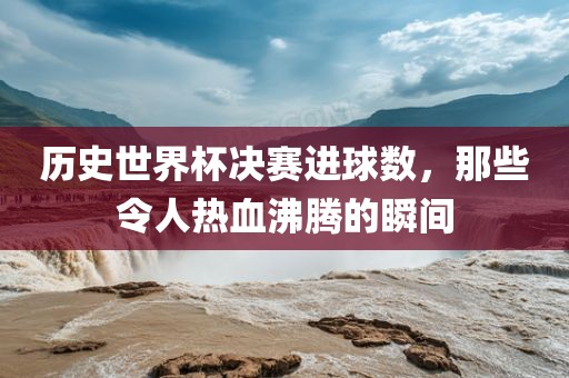 历史世界杯决赛进球数，那些令人热血沸腾的瞬间