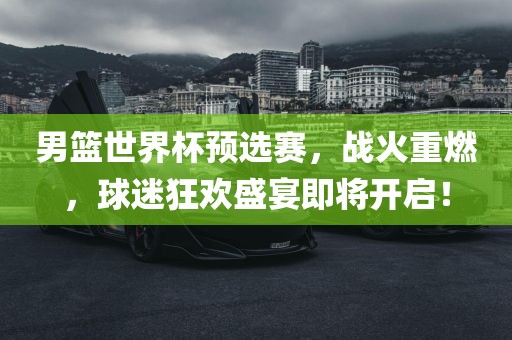 男篮世界杯预选赛，战火重燃，球迷狂欢盛宴即将开启！