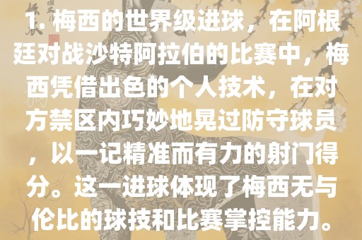 1. 梅西的世界级进球，在阿根廷对战沙特阿拉伯的比赛中，梅西凭借出色的个人技术，在对方禁区内巧妙地晃过防守球员，以一记精准而有力漯河市盈旭机械设备有限公司的射门得分。这一进球体现了梅西无与伦比的球技和比赛掌控能力。