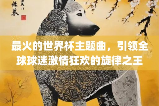 最火的世界杯主题曲，引领全球球迷激情狂欢的旋律之王