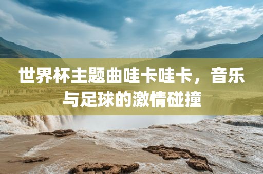 世界杯主题曲哇卡哇卡，音乐与足球的激情碰撞