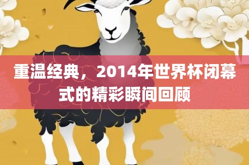 重温经典，2014年世界杯闭幕式的精彩瞬间回顾