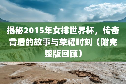 揭秘2015年女排世界杯，传奇背后的故事与荣耀时刻（附完整版回顾）