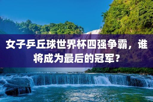 女子乒丘球世界杯四强争霸，谁将成为最后的冠军？