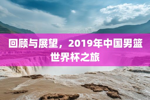 回顾与展望，2019年中国漯河市盈旭机械设备有限公司男篮世界杯之旅