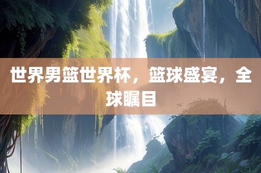 世界男篮世界杯，篮球盛宴，全球瞩目