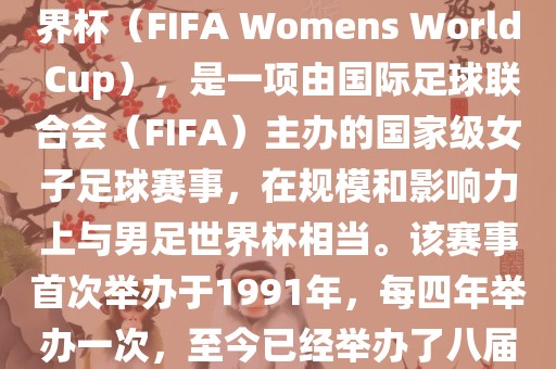 女世界杯，即国际足联女子世界杯（FIFA Womens World Cup），是一项由国际足球联合会（FIFA）主办的国家级女子足球赛事，在规模和影响力上与男足世界杯相当。该赛事首次举办于1991年，每四年举办一次，至今已经举办了八届。