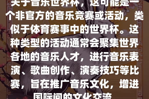 关于音乐世界杯，这可能是一个非官方的音乐竞赛或活动，类似于体育赛事中的世界杯。这种类型的活动通常会聚集世界各地的音乐人才，进行音乐表演、歌曲创作、演奏技巧等比赛，旨在推广音乐文化，增进国际间的文化交流。