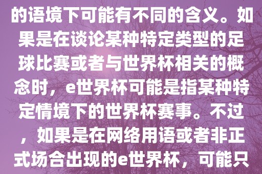 关于e世界杯，暂时无法确定其具体含义，因为e这个词在不同的语境下可能有不同的含义。如果是在谈论某种特定类型的足球比赛或者与世界杯相关的概念时，e世界杯可能是指某种特定情境下的世界杯赛事。不过，如果是在网络用语或者非正式场合出现的e世界杯，可能只是表达一种轻松、幽默的态度或情感。