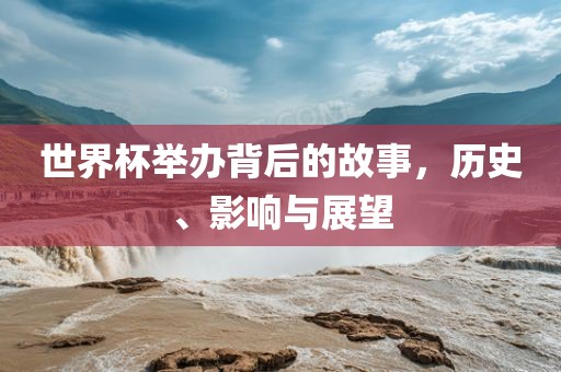 世界杯举办背后的故事，历史、影响与展望