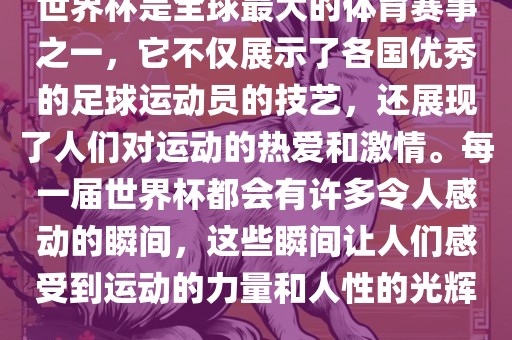 世界杯是全球最大的体育赛事之一，它不仅展示了各国优秀的足球运动员的技艺，还展现了人们对运动的热爱和激情。每一届世界杯都会有许多令人感动的瞬间，这些瞬间让人们感受到运动的力量和人性的光辉。