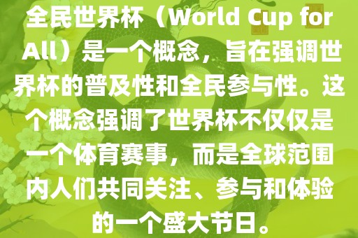全民世界杯（World Cup for All）是一个概念，旨在强调世界杯的普及性和全民参与性。这个概念强调了世界杯不仅仅是一个体育赛事，而是全球范围内人们共同关注、参与和体验的一个盛大节日。