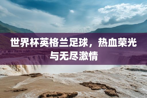 世界杯英格兰足球，热血荣光与无尽激情
