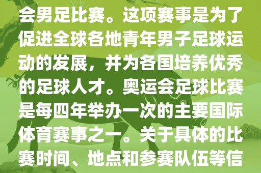 奥运足球世界杯通常指的是国际足联组织的U-23男子足球锦标赛，也就是人们常说的奥运会男足比赛。这项赛事是为了促进全球各地青年男子足球运动的发展，并为各国培养优秀的足球人才。奥运会足球比赛是每四年举办一次的主要国际体育赛事之一。关于具体的比赛时间、地点和参赛队伍等信息，可以关注国际足联的官方网站或者各大体育新闻网站以获取最新资讯。