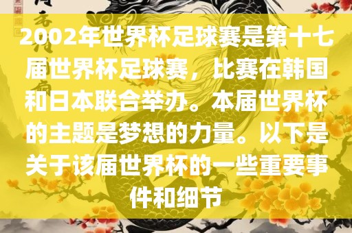 2002年世界杯足球赛是第十七届世界杯足球赛，比赛在韩国和日本联合举办。本届世界杯的主题是梦想的力量。以下是关于该届世界杯的一些重要事件和细节
