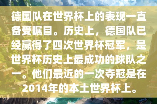 德国队在世界杯上的表现一直备受瞩目。历史上，德国队已经赢得了四次世界杯冠军，是世界杯历史上最成功的球队之一。他们最近的一次夺冠是在2014年的本土世界杯上。
