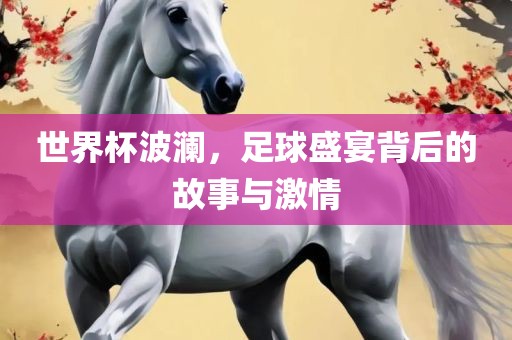 世界杯波澜，足球盛宴背后的故事与激情