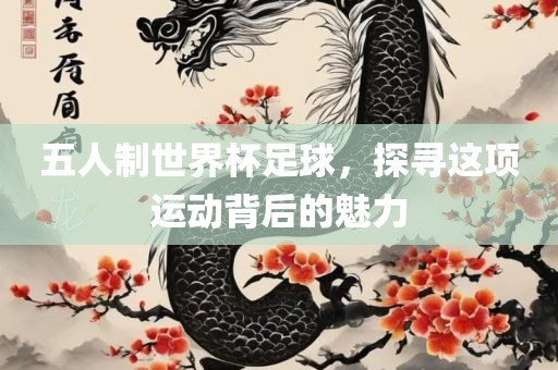 五人制世界杯足球，探寻这项运动背后的魅力